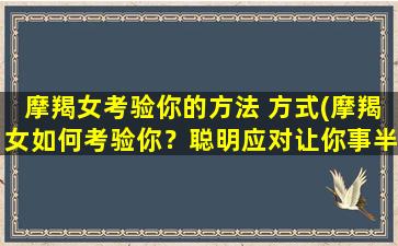 摩羯女考验你的方法 方式(摩羯女如何考验你？聪明应对让你事半功倍)